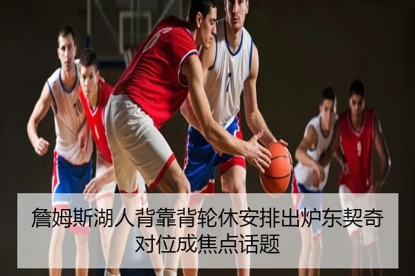 詹姆斯湖人背靠背轮休安排出炉东契奇对位成焦点话题