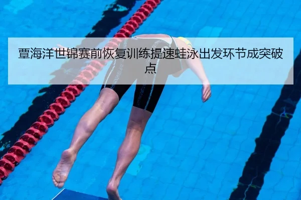 覃海洋世锦赛前恢复训练提速蛙泳出发环节成突破点