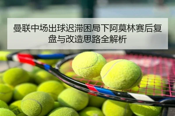 曼联中场出球迟滞困局下阿莫林赛后复盘与改造思路全解析